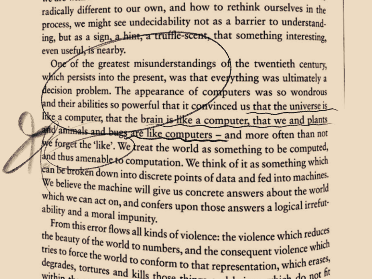 Image of a page of James Bridle's book Ways of Being with the following text emphasized: One of the greatest misunderstandings of the twentieth century, which persists into the present, was that everything was ultimately a decision problem. The appearance of computers was so wondrous and their abilities so powerful that it convinced us that the universe is like a computer, that the brain is like a computer, that we and plants and animals and bugs are like computers — and more often than not we forget the ‘like’. We treat the world as something to be computed, and thus amenable to computation. We think of it as something which can be broken down into discrete points of data and fed into machines. We believe the machine will give us concrete answers about the world which we can act on, and confers upon those answers a logical irrefutability and a moral impunity. (Bridle 178)
