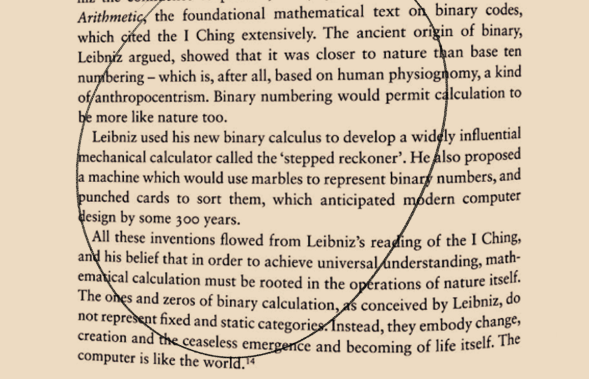 Image of a page of James Bridle's book Ways of Being with the following text emphasized: The ancient origin of binary, Leibniz argued, showed that it was closer to nature than base ten numbering — which is, after all, based on human physiognomy, a kind of anthropocentrism. Binary numbering would permit calculation to be more like nature too. Leibniz used his new binary calculus to develop a widely influential mechanical calculator called the 'stepped reckoner'. He also proposed a machine which would use marbles to represent binary numbers, andpunched cards to sort them, which anticipated modern computer design by some 300 years. All these inventions flowed from Leibniz's reading of the I Ching, and his belief that in order to achieve universal understanding, mathematical calculation must be rooted in the operations of nature itself. The ones and zeros of binary calculation, as conceived by Leibniz, do not represent fixed and static categories. Instead, they embody change, creation and the ceaseless emergence and becoming of life itself. Thecomputer is like the world. (Bridle 234)