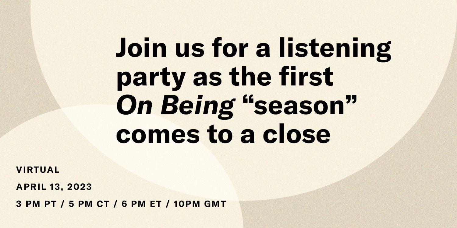 On Being Listening Party Eventbrite page, link. Join us for a listening party as the first On Being 'season' comes to a close. Virtual, April 13, 2023, 3 PM PT / 5 PM CT / 6 PM ET / 10 PM GMT.